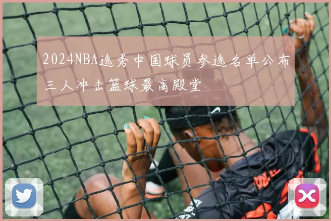 2024NBA选秀中国球员参选名单公布三人冲击篮球最高殿堂