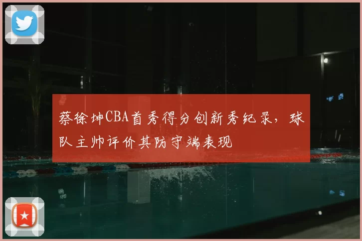 蔡徐坤CBA首秀得分创新秀纪录，球队主帅评价其防守端表现