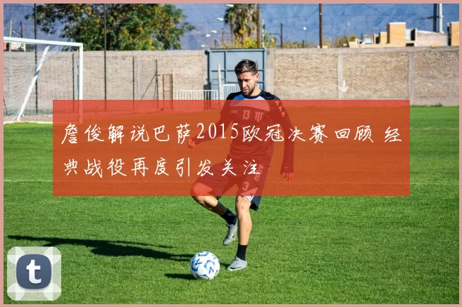 詹俊解说巴萨2015欧冠决赛回顾 经典战役再度引发关注