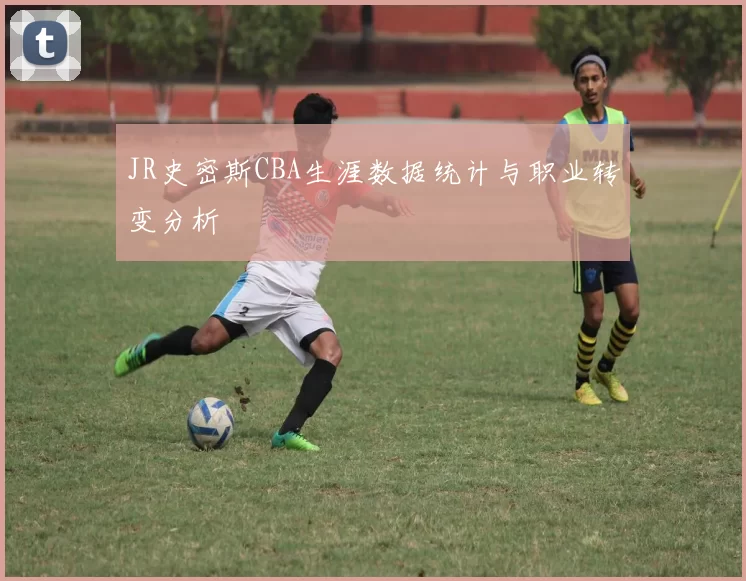 JR史密斯CBA生涯数据统计与职业转变分析