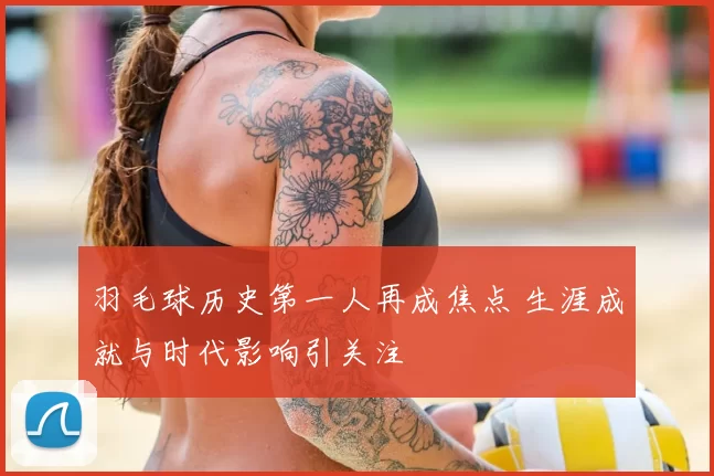 羽毛球历史第一人再成焦点 生涯成就与时代影响引关注