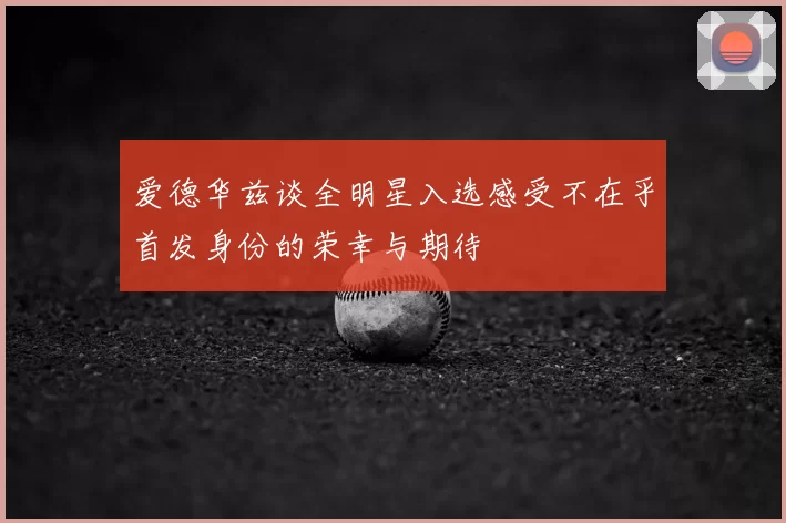 爱德华兹谈全明星入选感受不在乎首发身份的荣幸与期待