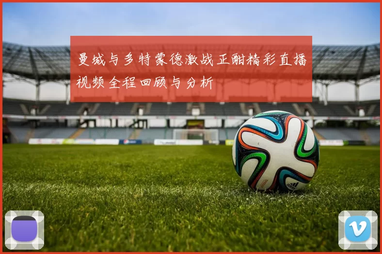 曼城与多特蒙德激战正酣精彩直播视频全程回顾与分析