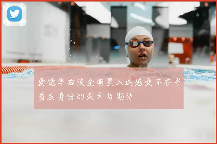 爱德华兹谈全明星入选感受不在乎首发身份的荣幸与期待