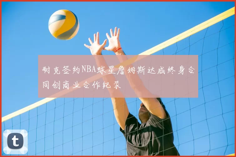 耐克签约NBA球星詹姆斯达成终身合同创商业合作纪录