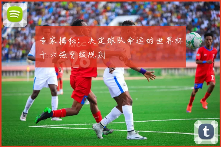 专家揭秘:决定球队命运的世界杯十六强晋级规则