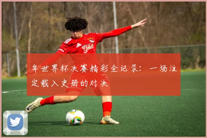 年世界杯决赛精彩全记录:一场注定载入史册的对决