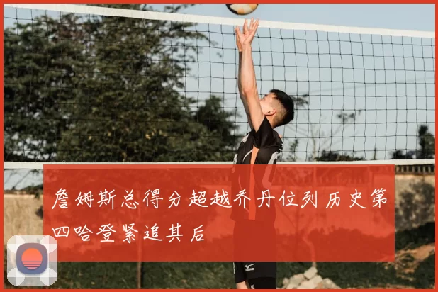 詹姆斯总得分超越乔丹位列历史第四哈登紧追其后