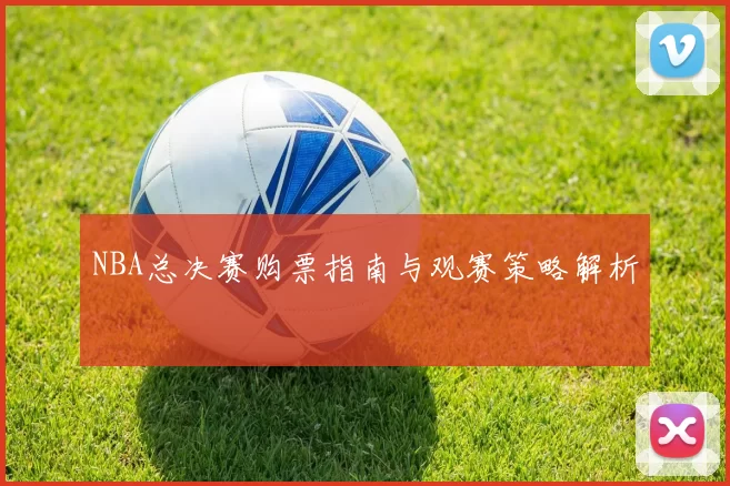 NBA总决赛购票指南与观赛策略解析
