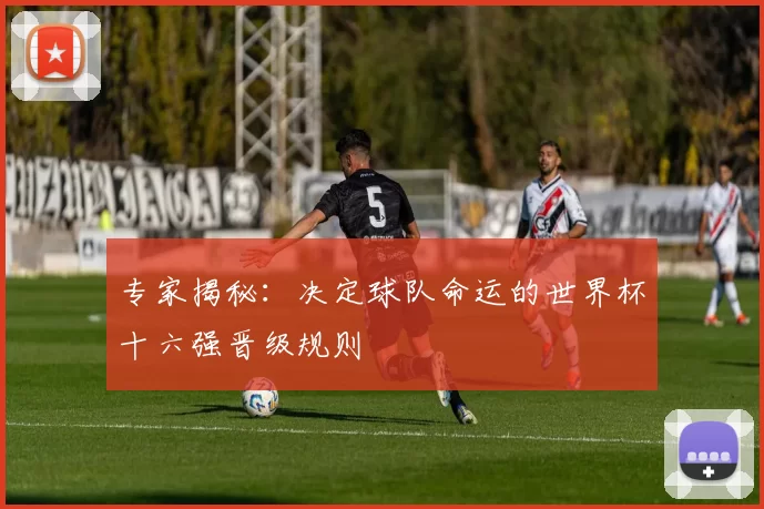 专家揭秘:决定球队命运的世界杯十六强晋级规则