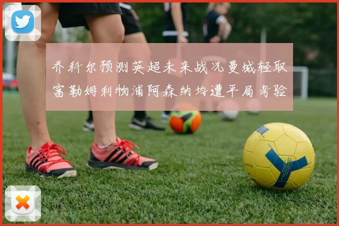 乔科尔预测英超未来战况曼城轻取富勒姆利物浦阿森纳均遭平局考验