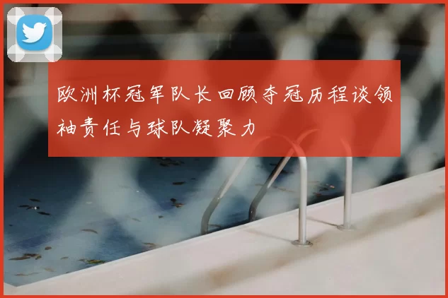 欧洲杯冠军队长回顾夺冠历程谈领袖责任与球队凝聚力