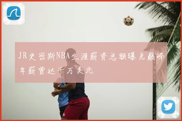 JR史密斯NBA生涯薪资总额曝光巅峰年薪曾达千万美元