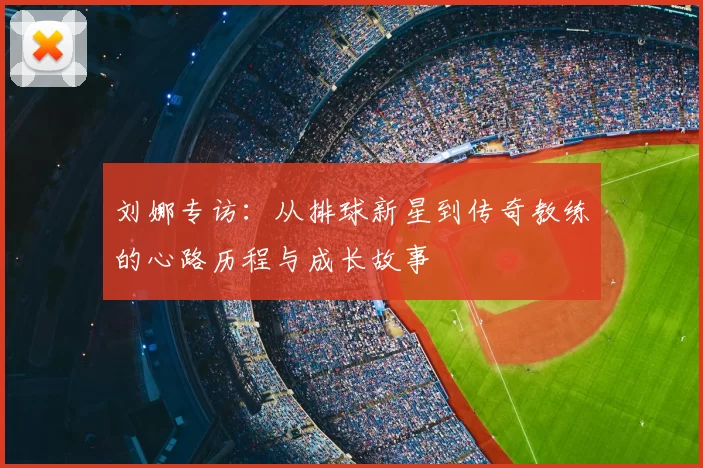 刘娜专访:从排球新星到传奇教练的心路历程与成长故事