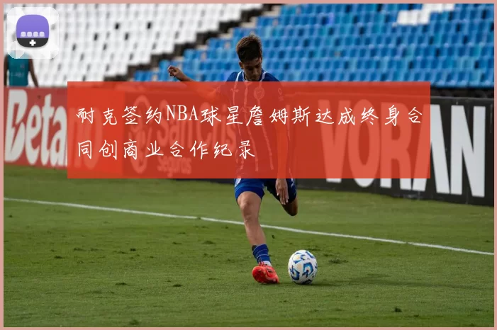耐克签约NBA球星詹姆斯达成终身合同创商业合作纪录