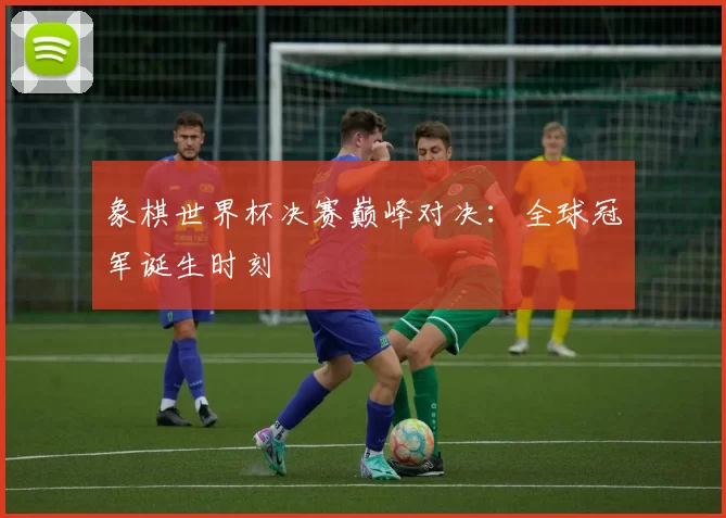 象棋世界杯决赛巅峰对决:全球冠军诞生时刻