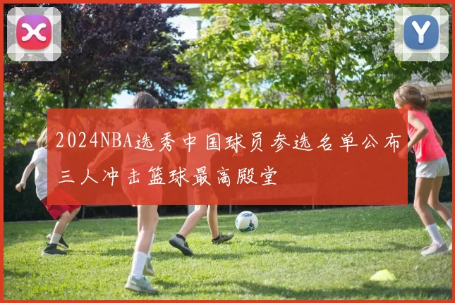 2024NBA选秀中国球员参选名单公布三人冲击篮球最高殿堂