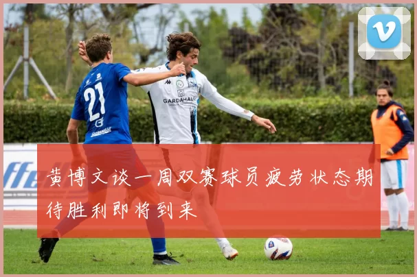黄博文谈一周双赛球员疲劳状态期待胜利即将到来
