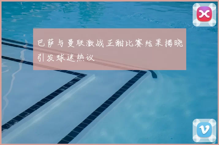 巴萨与曼联激战正酣比赛结果揭晓引发球迷热议