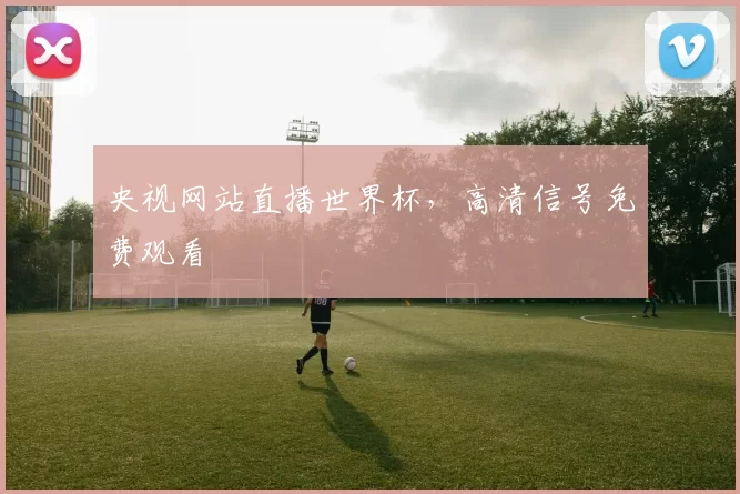 央视网站直播世界杯,高清信号免费观看