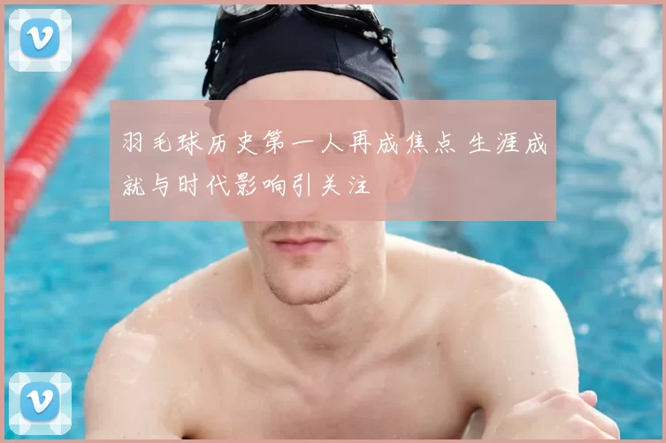 羽毛球历史第一人再成焦点 生涯成就与时代影响引关注