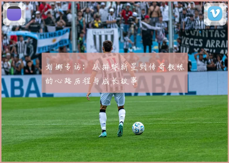 刘娜专访:从排球新星到传奇教练的心路历程与成长故事