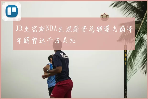 JR史密斯NBA生涯薪资总额曝光巅峰年薪曾达千万美元
