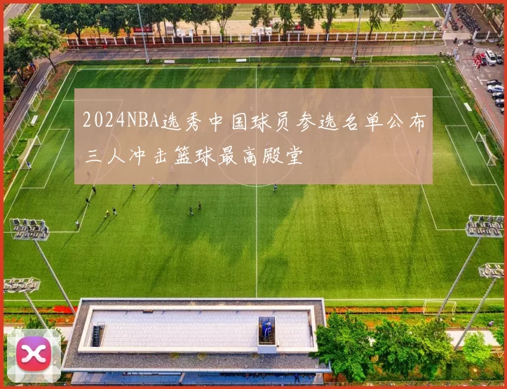 2024NBA选秀中国球员参选名单公布三人冲击篮球最高殿堂