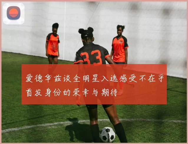 爱德华兹谈全明星入选感受不在乎首发身份的荣幸与期待