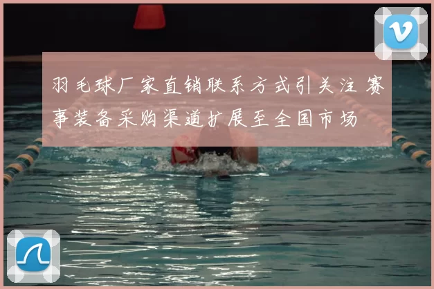 羽毛球厂家直销联系方式引关注 赛事装备采购渠道扩展至全国市场