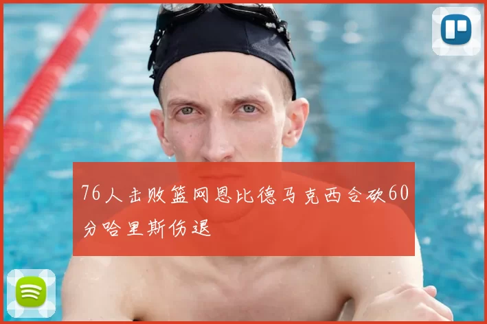 76人击败篮网恩比德马克西合砍60分哈里斯伤退