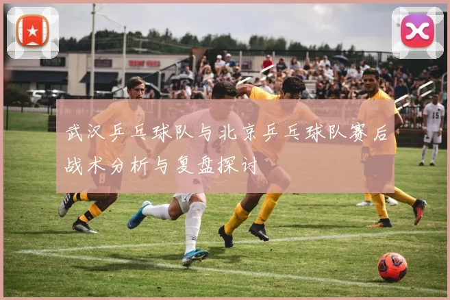 武汉乒乓球队与北京乒乓球队赛后战术分析与复盘探讨