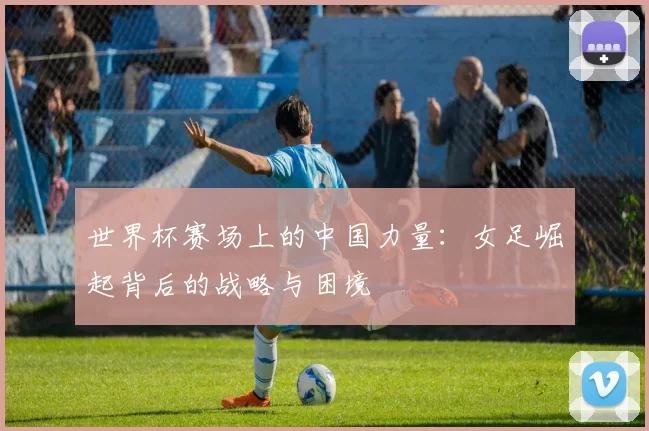 世界杯赛场上的中国力量:女足崛起背后的战略与困境