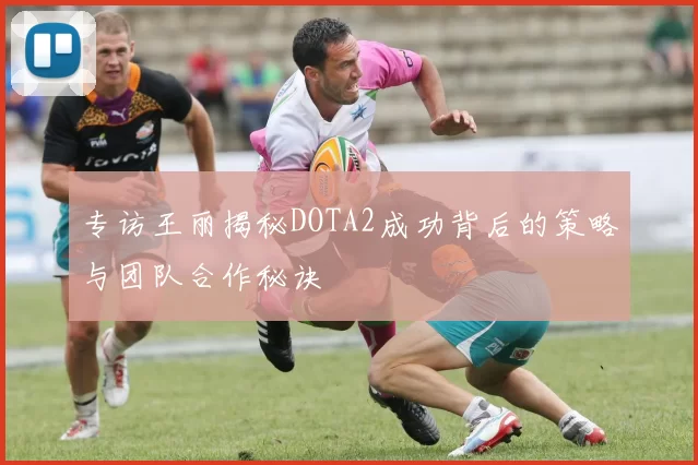 专访王丽揭秘DOTA2成功背后的策略与团队合作秘诀
