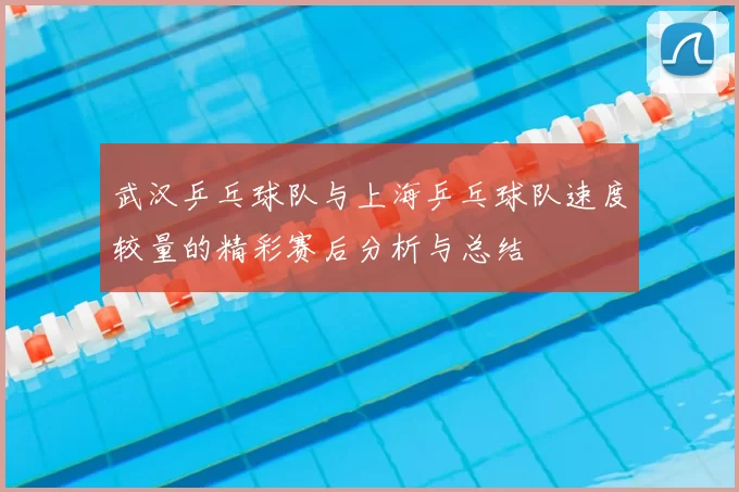 武汉乒乓球队与上海乒乓球队速度较量的精彩赛后分析与总结
