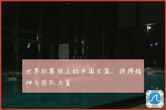 世界杯赛场上的中国女篮:拼搏精神与团队力量