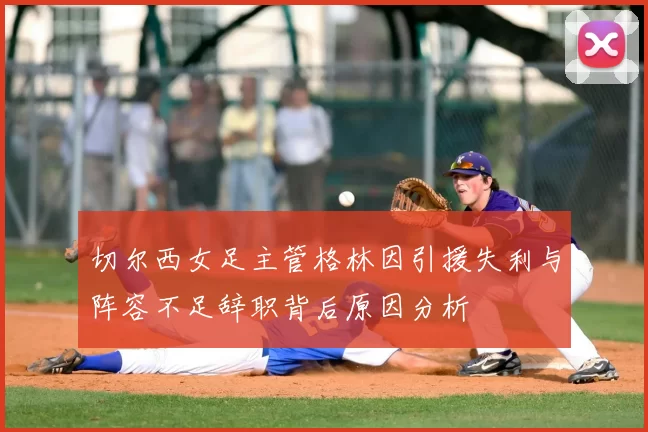 切尔西女足主管格林因引援失利与阵容不足辞职背后原因分析