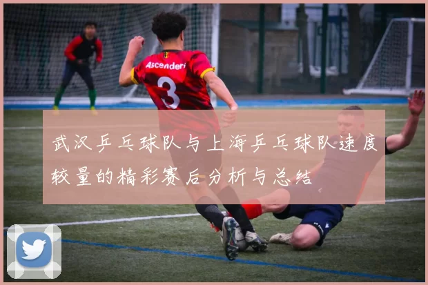 武汉乒乓球队与上海乒乓球队速度较量的精彩赛后分析与总结