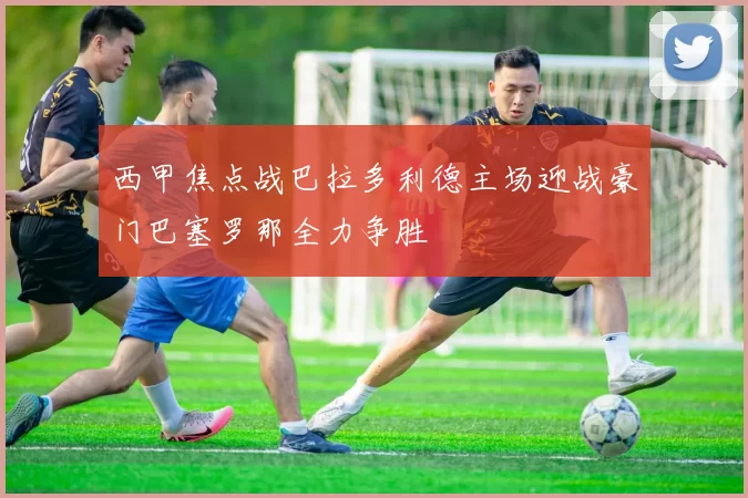 西甲焦点战巴拉多利德主场迎战豪门巴塞罗那全力争胜