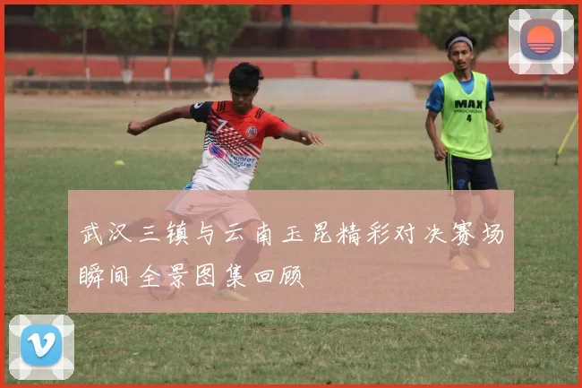 武汉三镇与云南玉昆精彩对决赛场瞬间全景图集回顾