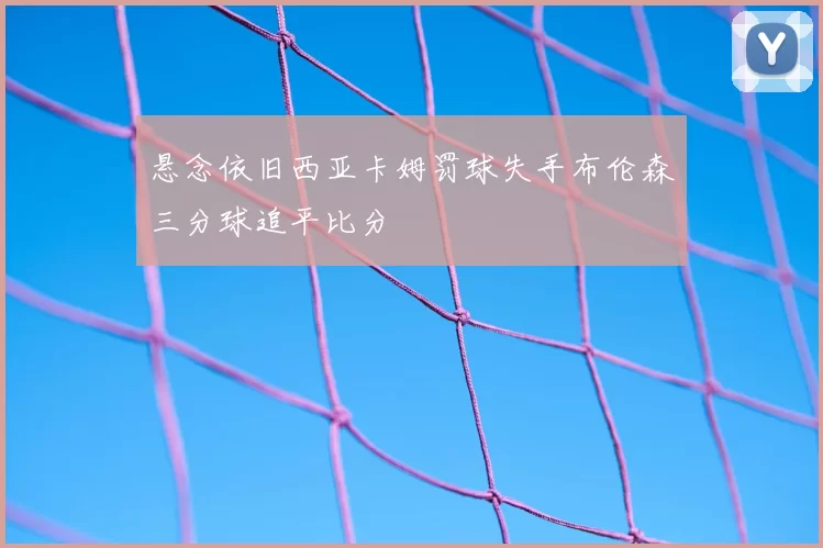 悬念依旧西亚卡姆罚球失手布伦森三分球追平比分