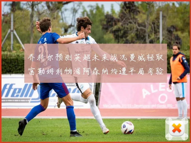 乔科尔预测英超未来战况曼城轻取富勒姆利物浦阿森纳均遭平局考验