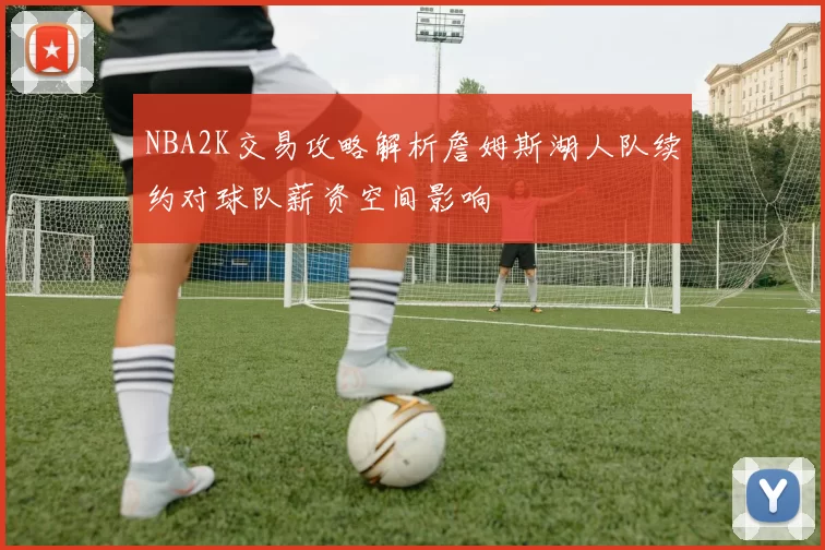 NBA2K交易攻略解析詹姆斯湖人队续约对球队薪资空间影响