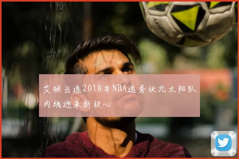艾顿当选2018年NBA选秀状元太阳队内线迎来新核心