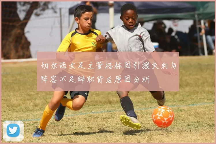 切尔西女足主管格林因引援失利与阵容不足辞职背后原因分析