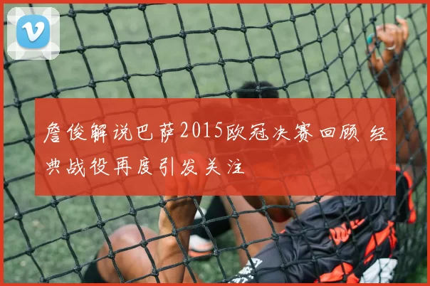 詹俊解说巴萨2015欧冠决赛回顾 经典战役再度引发关注