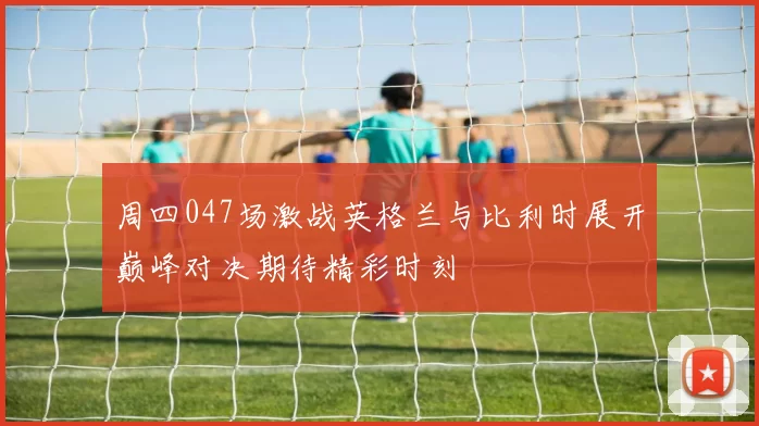 周四047场激战英格兰与比利时展开巅峰对决期待精彩时刻