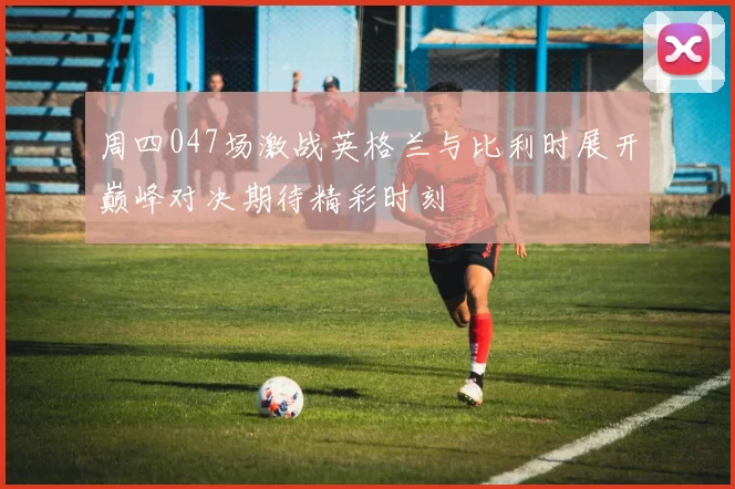 周四047场激战英格兰与比利时展开巅峰对决期待精彩时刻