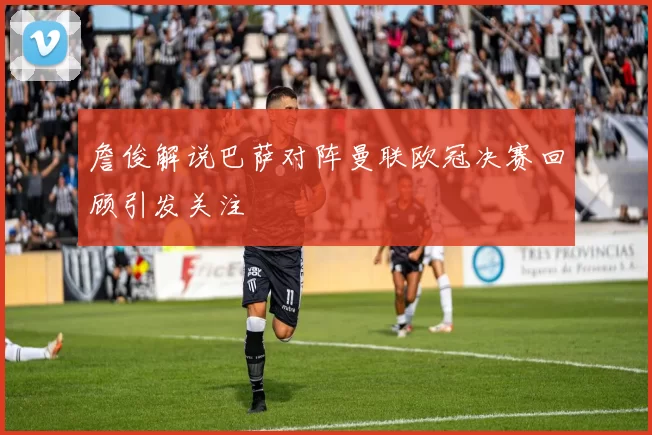 詹俊解说巴萨对阵曼联欧冠决赛回顾引发关注