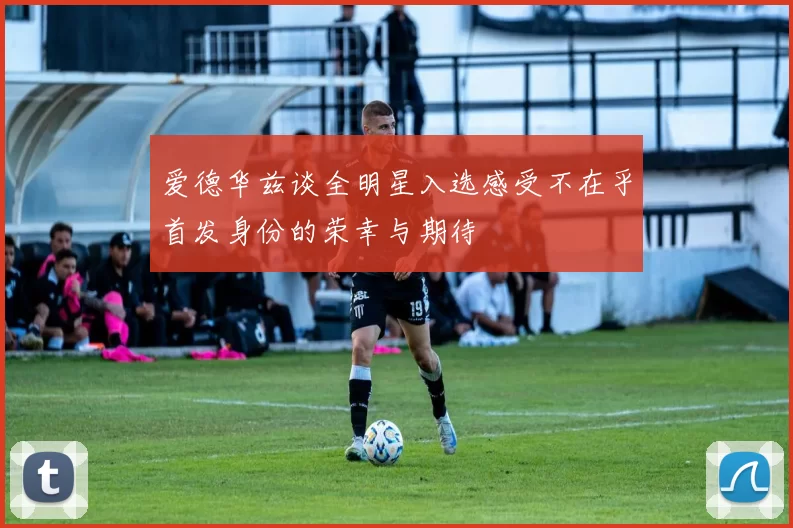 爱德华兹谈全明星入选感受不在乎首发身份的荣幸与期待